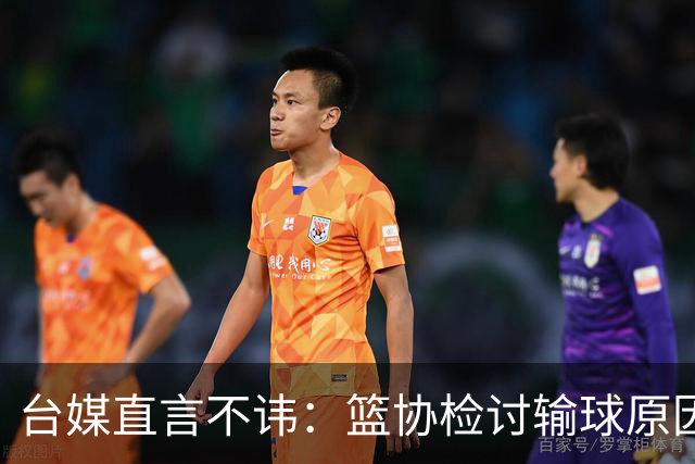 台媒直言不讳：篮协检讨输球原因，隐瞒真相给谁看？